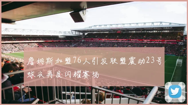 詹姆斯加盟76人引发联盟震动23号球衣再度闪耀赛场