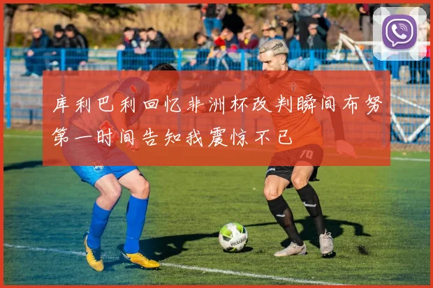 库利巴利回忆非洲杯改判瞬间布努第一时间告知我震惊不已