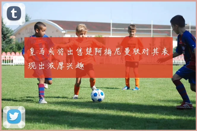 皇马或将出售楚阿梅尼曼联对其表现出浓厚兴趣