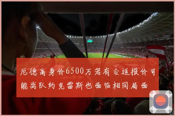 厄德高身价6500万若有合适报价可能离队约克雷斯也面临相同局面