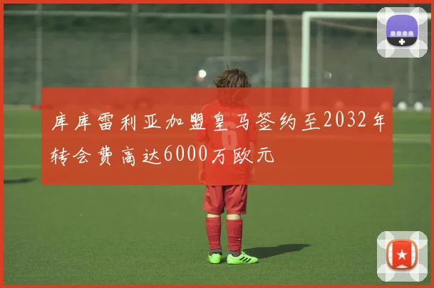 库库雷利亚加盟皇马签约至2032年转会费高达6000万欧元