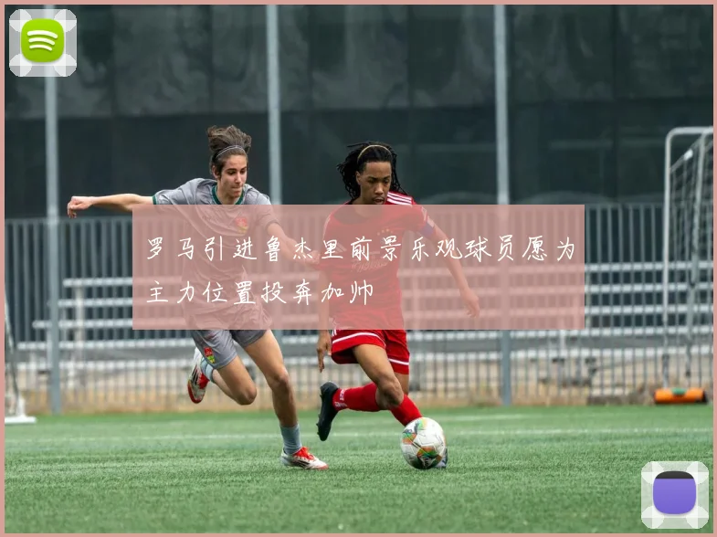 罗马引进鲁杰里前景乐观球员愿为主力位置投奔加帅