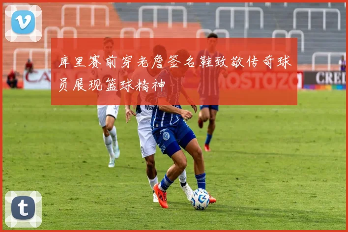 库里赛前穿老詹签名鞋致敬传奇球员展现篮球精神
