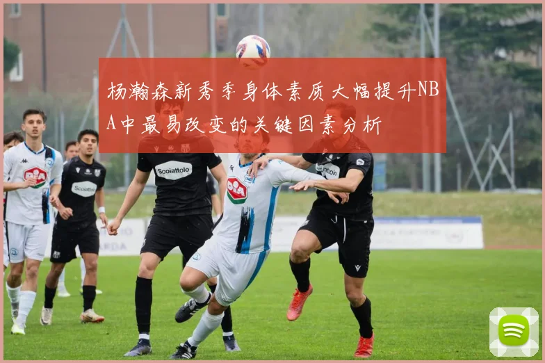 杨瀚森新秀季身体素质大幅提升NBA中最易改变的关键因素分析