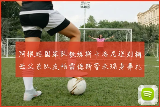 阿根廷国家队教练斯卡洛尼送别梅西父亲队友帕雷德斯等未现身葬礼