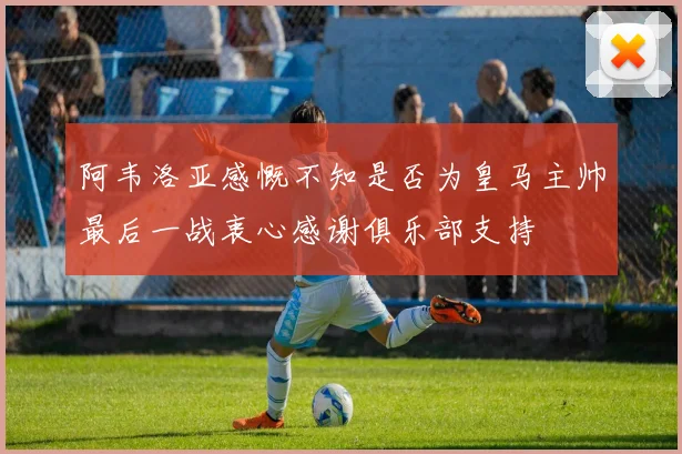 阿韦洛亚感慨不知是否为皇马主帅最后一战衷心感谢俱乐部支持