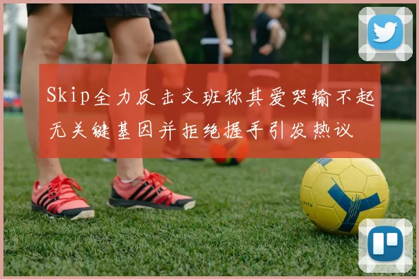 Skip全力反击文班称其爱哭输不起无关键基因并拒绝握手引发热议