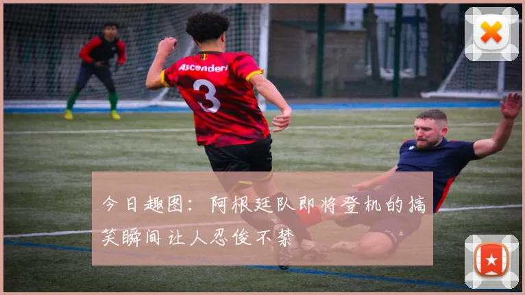 今日趣图：阿根廷队即将登机的搞笑瞬间让人忍俊不禁