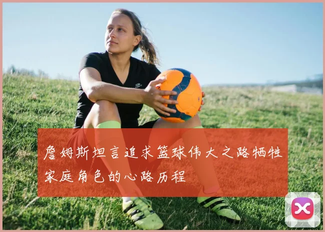 詹姆斯坦言追求篮球伟大之路牺牲家庭角色的心路历程