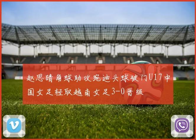 赵思晴角球助攻宛迪头球破门U17中国女足轻取越南女足3-0晋级