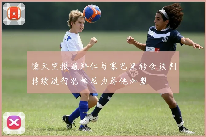 德天空报道拜仁与塞巴里转会谈判持续进行孔帕尼力荐他加盟