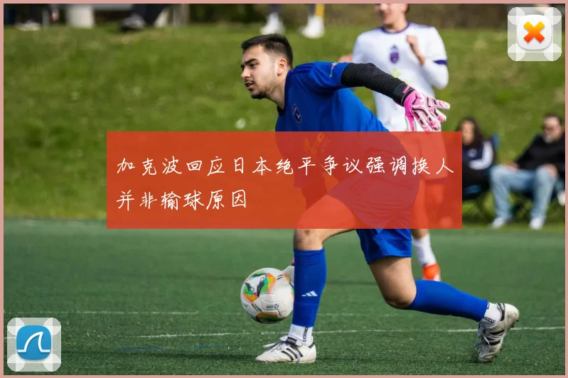 加克波回应日本绝平争议强调换人并非输球原因