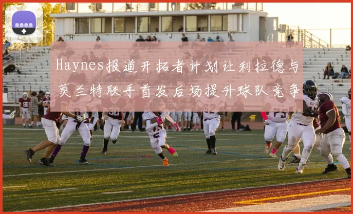 Haynes报道开拓者计划让利拉德与莫兰特联手首发后场提升球队竞争力