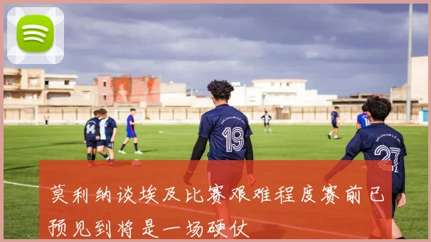 莫利纳谈埃及比赛艰难程度赛前已预见到将是一场硬仗
