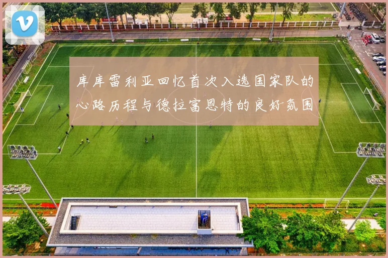 库库雷利亚回忆首次入选国家队的心路历程与德拉富恩特的良好氛围