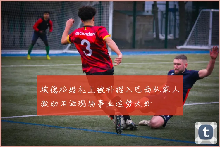 埃德松婚礼上被补招入巴西队家人激动泪洒现场事业运势大好