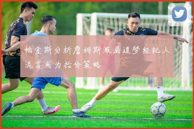 帕金斯分析詹姆斯浓眉追梦经纪人流言或为抬价策略
