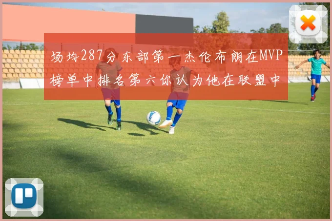 场均287分东部第一杰伦布朗在MVP榜单中排名第六你认为他在联盟中应排第几