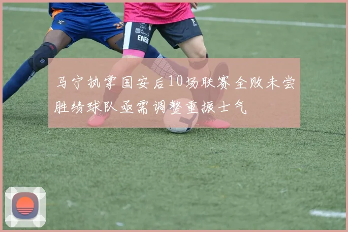 马宁执掌国安后10场联赛全败未尝胜绩球队亟需调整重振士气