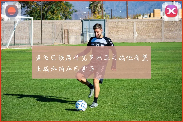 查洛巴缺席对克罗地亚之战但有望出战加纳和巴拿马