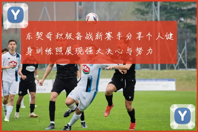 东契奇积极备战新赛季分享个人健身训练照展现强大决心与努力