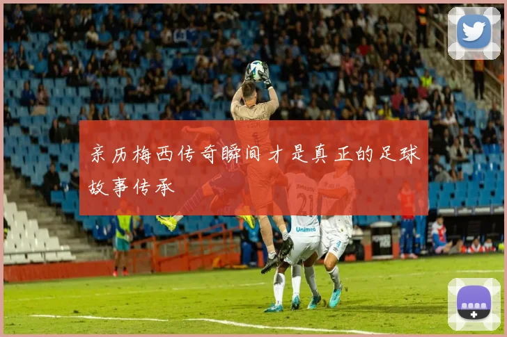 亲历梅西传奇瞬间才是真正的足球故事传承
