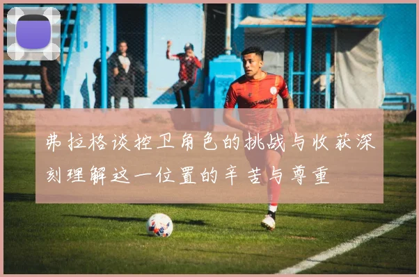 弗拉格谈控卫角色的挑战与收获深刻理解这一位置的辛苦与尊重