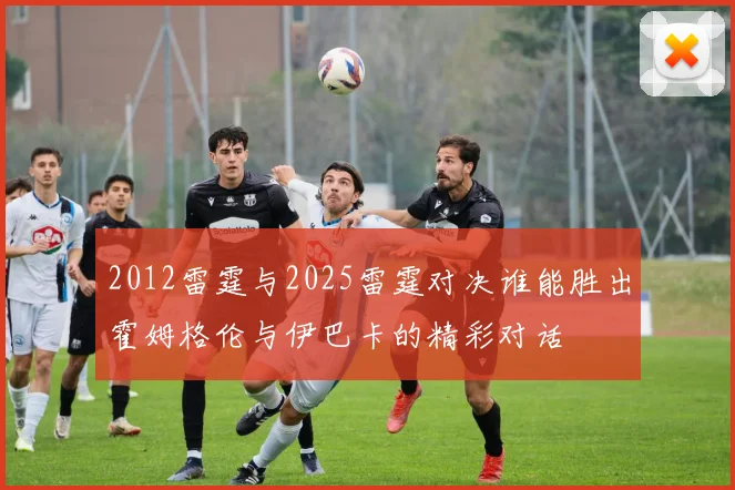 2012雷霆与2025雷霆对决谁能胜出霍姆格伦与伊巴卡的精彩对话