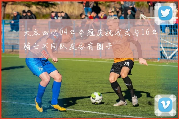 大本回忆04年夺冠庆祝方式与16年骑士不同队友各有圈子