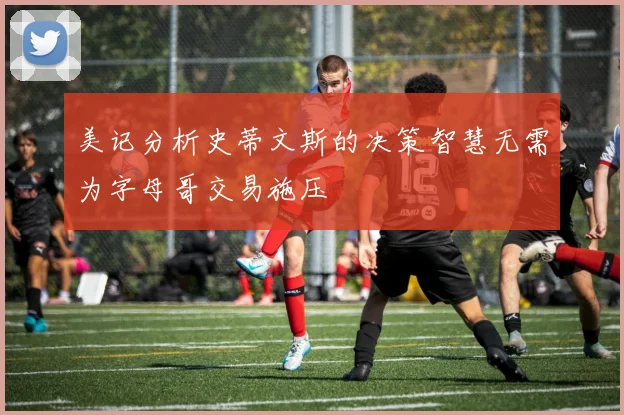 美记分析史蒂文斯的决策智慧无需为字母哥交易施压