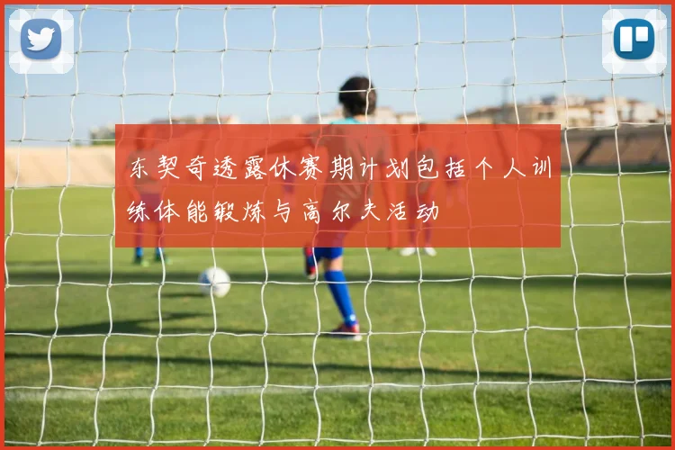 东契奇透露休赛期计划包括个人训练体能锻炼与高尔夫活动
