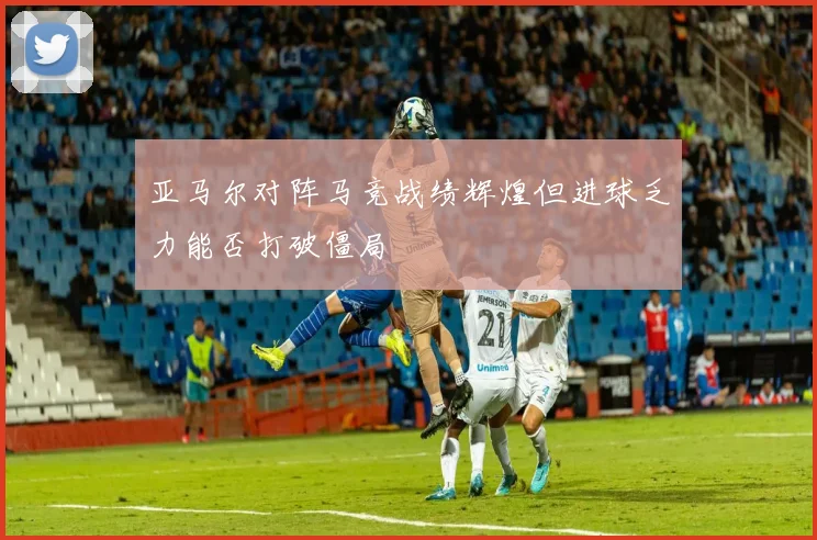 亚马尔对阵马竞战绩辉煌但进球乏力能否打破僵局