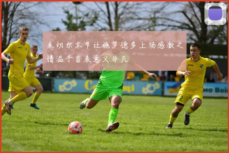 米切尔末节让施罗德多上场感激之情溢于言表意义非凡