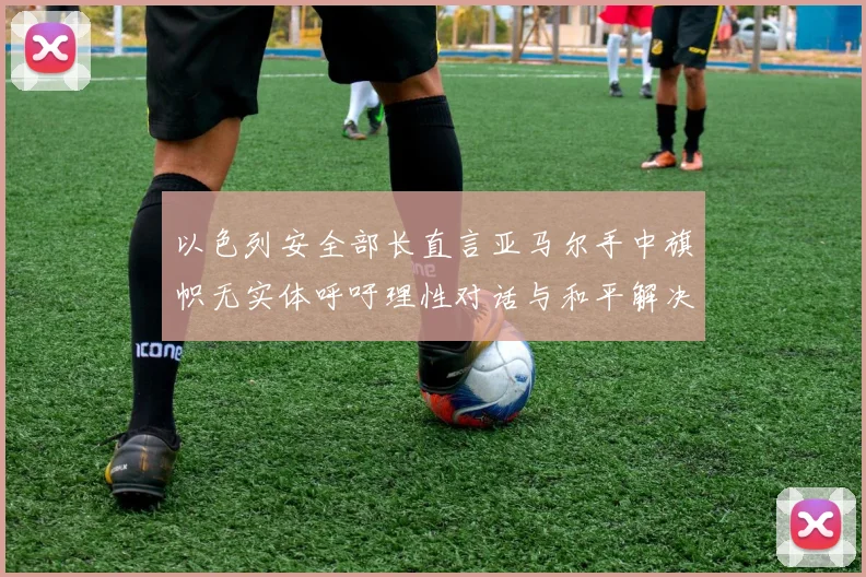 以色列安全部长直言亚马尔手中旗帜无实体呼吁理性对话与和平解决方案